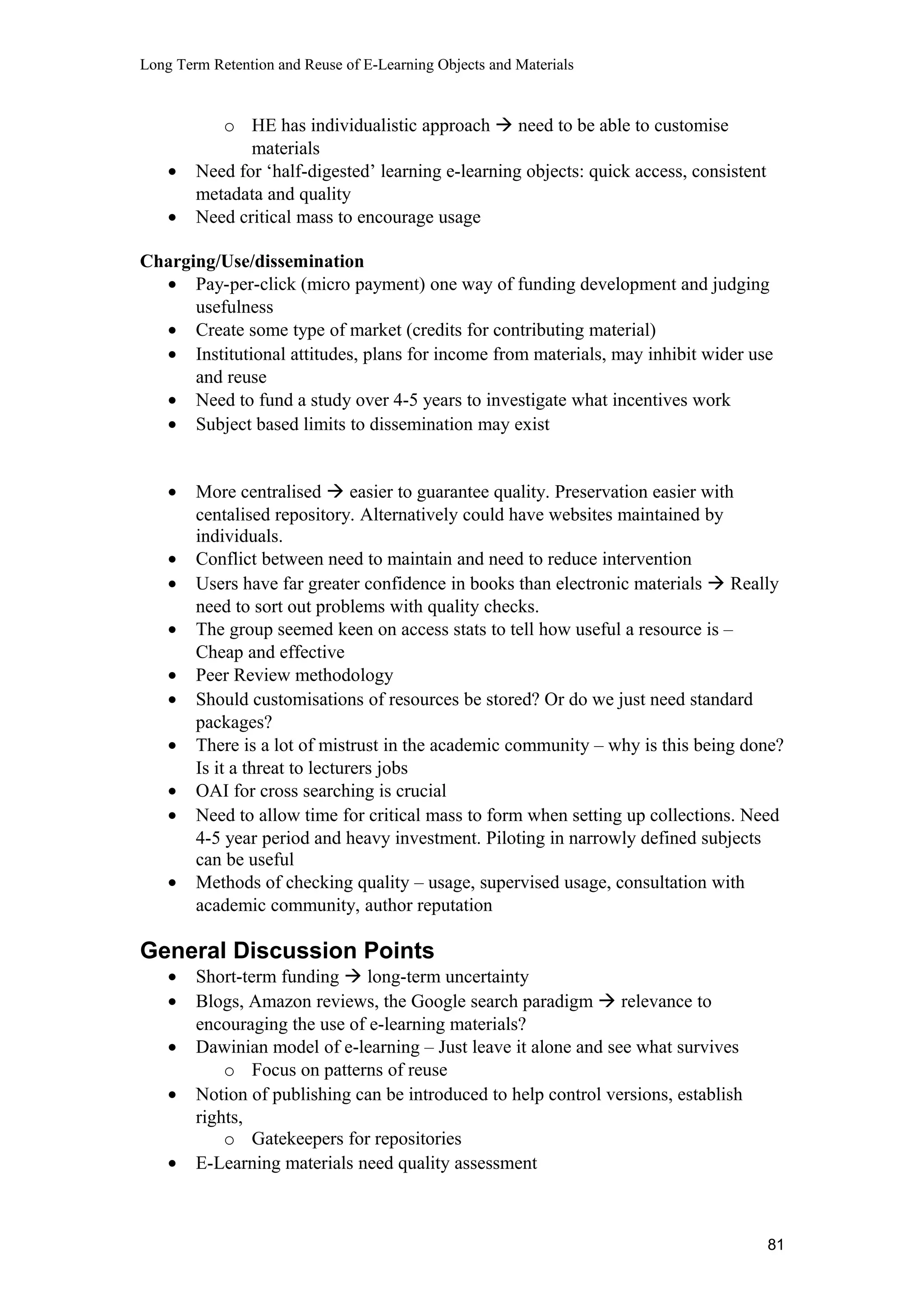Long Term Retention and Reuse of E-Learning Objects and Materials
o HE has individualistic approach  need to be able to customise
materials
• Need for ‘half-digested’ learning e-learning objects: quick access, consistent
metadata and quality
• Need critical mass to encourage usage
Charging/Use/dissemination
• Pay-per-click (micro payment) one way of funding development and judging
usefulness
• Create some type of market (credits for contributing material)
• Institutional attitudes, plans for income from materials, may inhibit wider use
and reuse
• Need to fund a study over 4-5 years to investigate what incentives work
• Subject based limits to dissemination may exist
• More centralised  easier to guarantee quality. Preservation easier with
centalised repository. Alternatively could have websites maintained by
individuals.
• Conflict between need to maintain and need to reduce intervention
• Users have far greater confidence in books than electronic materials  Really
need to sort out problems with quality checks.
• The group seemed keen on access stats to tell how useful a resource is –
Cheap and effective
• Peer Review methodology
• Should customisations of resources be stored? Or do we just need standard
packages?
• There is a lot of mistrust in the academic community – why is this being done?
Is it a threat to lecturers jobs
• OAI for cross searching is crucial
• Need to allow time for critical mass to form when setting up collections. Need
4-5 year period and heavy investment. Piloting in narrowly defined subjects
can be useful
• Methods of checking quality – usage, supervised usage, consultation with
academic community, author reputation
General Discussion Points
• Short-term funding  long-term uncertainty
• Blogs, Amazon reviews, the Google search paradigm  relevance to
encouraging the use of e-learning materials?
• Dawinian model of e-learning – Just leave it alone and see what survives
o Focus on patterns of reuse
• Notion of publishing can be introduced to help control versions, establish
rights,
o Gatekeepers for repositories
• E-Learning materials need quality assessment
81
 