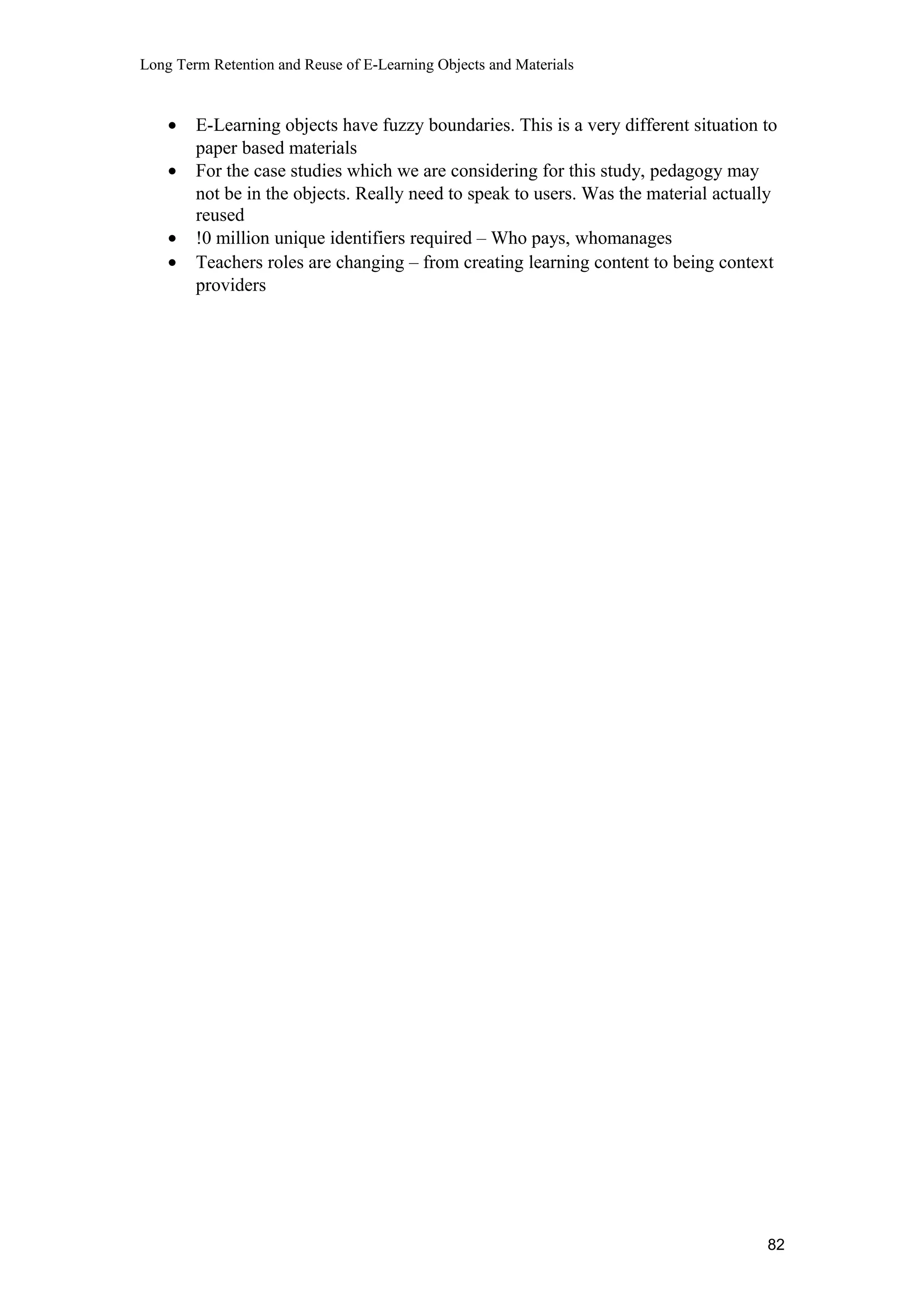 Long Term Retention and Reuse of E-Learning Objects and Materials
• E-Learning objects have fuzzy boundaries. This is a very different situation to
paper based materials
• For the case studies which we are considering for this study, pedagogy may
not be in the objects. Really need to speak to users. Was the material actually
reused
• !0 million unique identifiers required – Who pays, whomanages
• Teachers roles are changing – from creating learning content to being context
providers
82
 