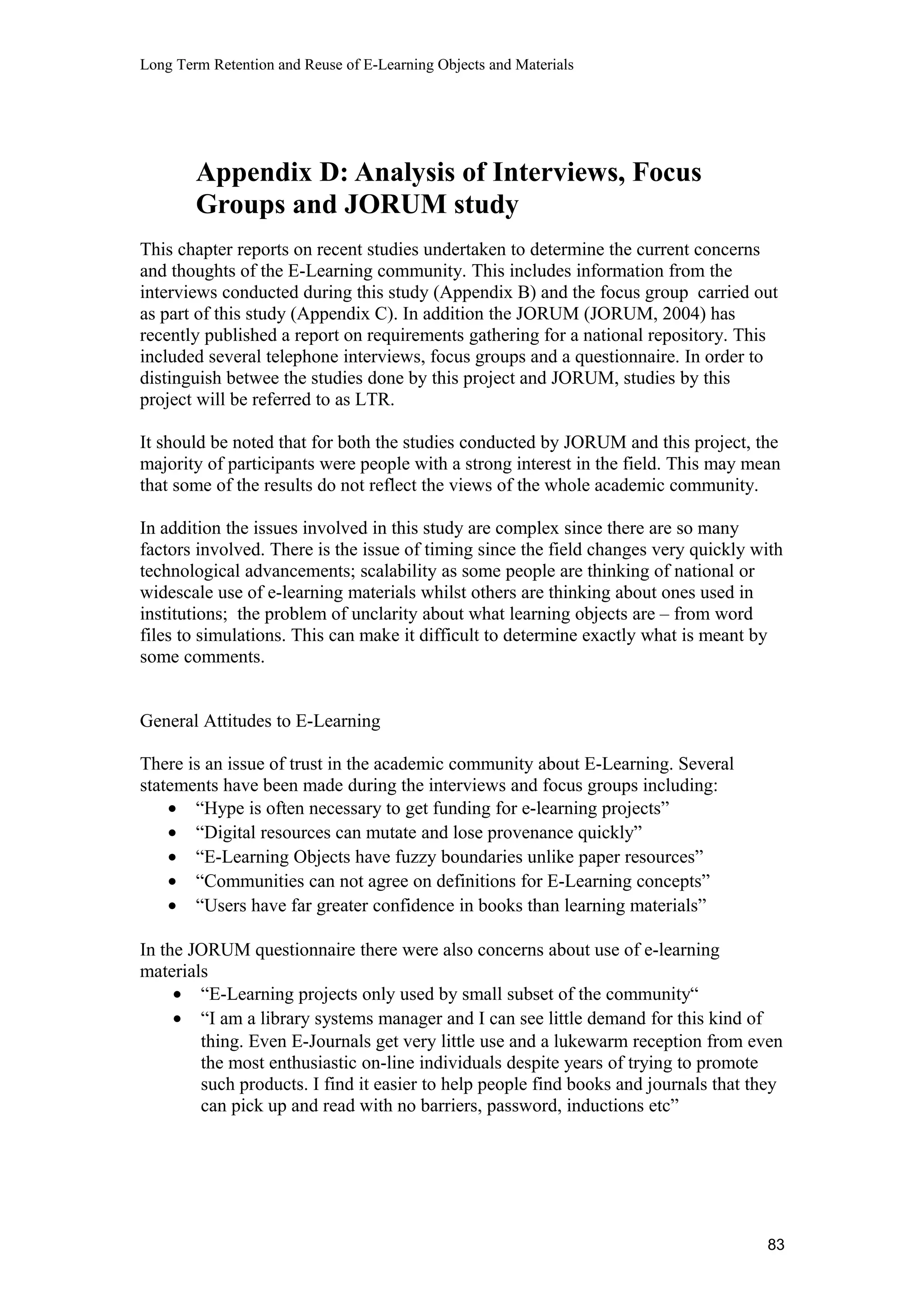 Long Term Retention and Reuse of E-Learning Objects and Materials
Appendix D: Analysis of Interviews, Focus
Groups and JORUM study
This chapter reports on recent studies undertaken to determine the current concerns
and thoughts of the E-Learning community. This includes information from the
interviews conducted during this study (Appendix B) and the focus group carried out
as part of this study (Appendix C). In addition the JORUM (JORUM, 2004) has
recently published a report on requirements gathering for a national repository. This
included several telephone interviews, focus groups and a questionnaire. In order to
distinguish betwee the studies done by this project and JORUM, studies by this
project will be referred to as LTR.
It should be noted that for both the studies conducted by JORUM and this project, the
majority of participants were people with a strong interest in the field. This may mean
that some of the results do not reflect the views of the whole academic community.
In addition the issues involved in this study are complex since there are so many
factors involved. There is the issue of timing since the field changes very quickly with
technological advancements; scalability as some people are thinking of national or
widescale use of e-learning materials whilst others are thinking about ones used in
institutions; the problem of unclarity about what learning objects are – from word
files to simulations. This can make it difficult to determine exactly what is meant by
some comments.
General Attitudes to E-Learning
There is an issue of trust in the academic community about E-Learning. Several
statements have been made during the interviews and focus groups including:
• “Hype is often necessary to get funding for e-learning projects”
• “Digital resources can mutate and lose provenance quickly”
• “E-Learning Objects have fuzzy boundaries unlike paper resources”
• “Communities can not agree on definitions for E-Learning concepts”
• “Users have far greater confidence in books than learning materials”
In the JORUM questionnaire there were also concerns about use of e-learning
materials
• “E-Learning projects only used by small subset of the community“
• “I am a library systems manager and I can see little demand for this kind of
thing. Even E-Journals get very little use and a lukewarm reception from even
the most enthusiastic on-line individuals despite years of trying to promote
such products. I find it easier to help people find books and journals that they
can pick up and read with no barriers, password, inductions etc”
83
 