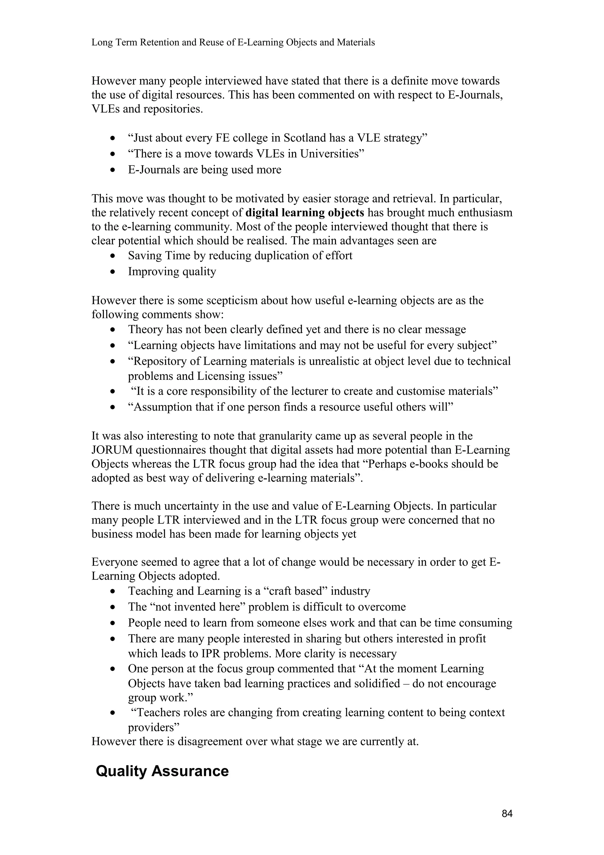 Long Term Retention and Reuse of E-Learning Objects and Materials
However many people interviewed have stated that there is a definite move towards
the use of digital resources. This has been commented on with respect to E-Journals,
VLEs and repositories.
• “Just about every FE college in Scotland has a VLE strategy”
• “There is a move towards VLEs in Universities”
• E-Journals are being used more
This move was thought to be motivated by easier storage and retrieval. In particular,
the relatively recent concept of digital learning objects has brought much enthusiasm
to the e-learning community. Most of the people interviewed thought that there is
clear potential which should be realised. The main advantages seen are
• Saving Time by reducing duplication of effort
• Improving quality
However there is some scepticism about how useful e-learning objects are as the
following comments show:
• Theory has not been clearly defined yet and there is no clear message
• “Learning objects have limitations and may not be useful for every subject”
• “Repository of Learning materials is unrealistic at object level due to technical
problems and Licensing issues”
• “It is a core responsibility of the lecturer to create and customise materials”
• “Assumption that if one person finds a resource useful others will”
It was also interesting to note that granularity came up as several people in the
JORUM questionnaires thought that digital assets had more potential than E-Learning
Objects whereas the LTR focus group had the idea that “Perhaps e-books should be
adopted as best way of delivering e-learning materials”.
There is much uncertainty in the use and value of E-Learning Objects. In particular
many people LTR interviewed and in the LTR focus group were concerned that no
business model has been made for learning objects yet
Everyone seemed to agree that a lot of change would be necessary in order to get E-
Learning Objects adopted.
• Teaching and Learning is a “craft based” industry
• The “not invented here” problem is difficult to overcome
• People need to learn from someone elses work and that can be time consuming
• There are many people interested in sharing but others interested in profit
which leads to IPR problems. More clarity is necessary
• One person at the focus group commented that “At the moment Learning
Objects have taken bad learning practices and solidified – do not encourage
group work.”
• “Teachers roles are changing from creating learning content to being context
providers”
However there is disagreement over what stage we are currently at.
Quality Assurance
84
 