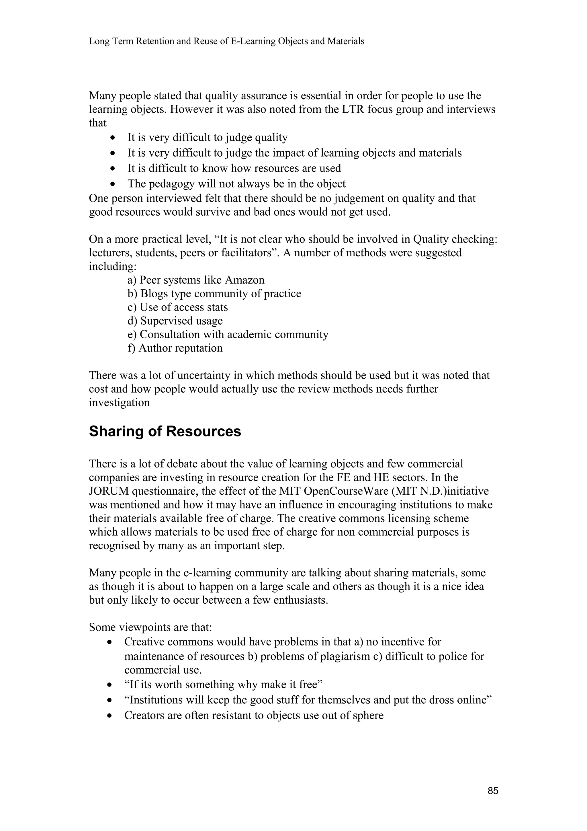 Long Term Retention and Reuse of E-Learning Objects and Materials
Many people stated that quality assurance is essential in order for people to use the
learning objects. However it was also noted from the LTR focus group and interviews
that
• It is very difficult to judge quality
• It is very difficult to judge the impact of learning objects and materials
• It is difficult to know how resources are used
• The pedagogy will not always be in the object
One person interviewed felt that there should be no judgement on quality and that
good resources would survive and bad ones would not get used.
On a more practical level, “It is not clear who should be involved in Quality checking:
lecturers, students, peers or facilitators”. A number of methods were suggested
including:
a) Peer systems like Amazon
b) Blogs type community of practice
c) Use of access stats
d) Supervised usage
e) Consultation with academic community
f) Author reputation
There was a lot of uncertainty in which methods should be used but it was noted that
cost and how people would actually use the review methods needs further
investigation
Sharing of Resources
There is a lot of debate about the value of learning objects and few commercial
companies are investing in resource creation for the FE and HE sectors. In the
JORUM questionnaire, the effect of the MIT OpenCourseWare (MIT N.D.)initiative
was mentioned and how it may have an influence in encouraging institutions to make
their materials available free of charge. The creative commons licensing scheme
which allows materials to be used free of charge for non commercial purposes is
recognised by many as an important step.
Many people in the e-learning community are talking about sharing materials, some
as though it is about to happen on a large scale and others as though it is a nice idea
but only likely to occur between a few enthusiasts.
Some viewpoints are that:
• Creative commons would have problems in that a) no incentive for
maintenance of resources b) problems of plagiarism c) difficult to police for
commercial use.
• “If its worth something why make it free”
• “Institutions will keep the good stuff for themselves and put the dross online”
• Creators are often resistant to objects use out of sphere
85
 