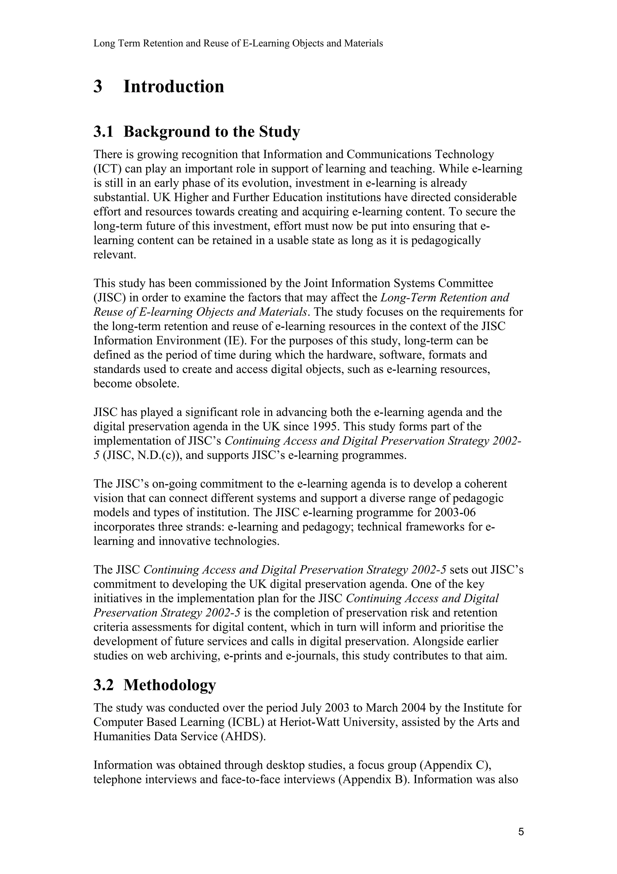 Long Term Retention and Reuse of E-Learning Objects and Materials
3 Introduction
3.1 Background to the Study
There is growing recognition that Information and Communications Technology
(ICT) can play an important role in support of learning and teaching. While e-learning
is still in an early phase of its evolution, investment in e-learning is already
substantial. UK Higher and Further Education institutions have directed considerable
effort and resources towards creating and acquiring e-learning content. To secure the
long-term future of this investment, effort must now be put into ensuring that e-
learning content can be retained in a usable state as long as it is pedagogically
relevant.
This study has been commissioned by the Joint Information Systems Committee
(JISC) in order to examine the factors that may affect the Long-Term Retention and
Reuse of E-learning Objects and Materials. The study focuses on the requirements for
the long-term retention and reuse of e-learning resources in the context of the JISC
Information Environment (IE). For the purposes of this study, long-term can be
defined as the period of time during which the hardware, software, formats and
standards used to create and access digital objects, such as e-learning resources,
become obsolete.
JISC has played a significant role in advancing both the e-learning agenda and the
digital preservation agenda in the UK since 1995. This study forms part of the
implementation of JISC’s Continuing Access and Digital Preservation Strategy 2002-
5 (JISC, N.D.(c)), and supports JISC’s e-learning programmes.
The JISC’s on-going commitment to the e-learning agenda is to develop a coherent
vision that can connect different systems and support a diverse range of pedagogic
models and types of institution. The JISC e-learning programme for 2003-06
incorporates three strands: e-learning and pedagogy; technical frameworks for e-
learning and innovative technologies.
The JISC Continuing Access and Digital Preservation Strategy 2002-5 sets out JISC’s
commitment to developing the UK digital preservation agenda. One of the key
initiatives in the implementation plan for the JISC Continuing Access and Digital
Preservation Strategy 2002-5 is the completion of preservation risk and retention
criteria assessments for digital content, which in turn will inform and prioritise the
development of future services and calls in digital preservation. Alongside earlier
studies on web archiving, e-prints and e-journals, this study contributes to that aim.
3.2 Methodology
The study was conducted over the period July 2003 to March 2004 by the Institute for
Computer Based Learning (ICBL) at Heriot-Watt University, assisted by the Arts and
Humanities Data Service (AHDS).
Information was obtained through desktop studies, a focus group (Appendix C),
telephone interviews and face-to-face interviews (Appendix B). Information was also
5
 