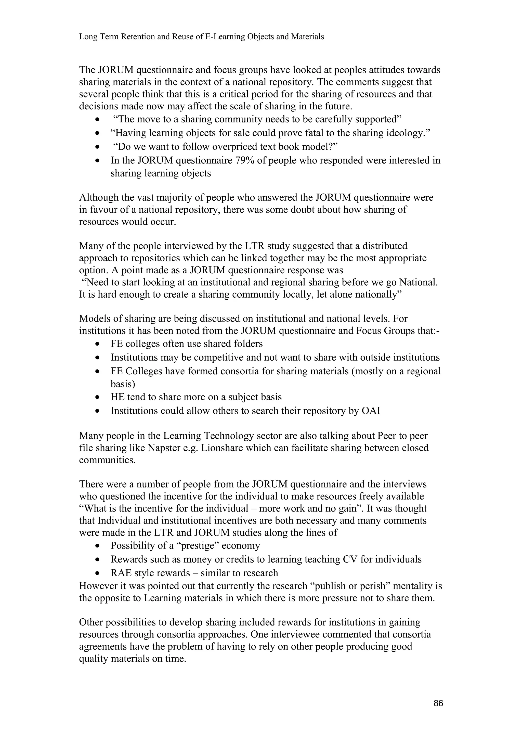 Long Term Retention and Reuse of E-Learning Objects and Materials
The JORUM questionnaire and focus groups have looked at peoples attitudes towards
sharing materials in the context of a national repository. The comments suggest that
several people think that this is a critical period for the sharing of resources and that
decisions made now may affect the scale of sharing in the future.
• “The move to a sharing community needs to be carefully supported”
• “Having learning objects for sale could prove fatal to the sharing ideology.”
• “Do we want to follow overpriced text book model?”
• In the JORUM questionnaire 79% of people who responded were interested in
sharing learning objects
Although the vast majority of people who answered the JORUM questionnaire were
in favour of a national repository, there was some doubt about how sharing of
resources would occur.
Many of the people interviewed by the LTR study suggested that a distributed
approach to repositories which can be linked together may be the most appropriate
option. A point made as a JORUM questionnaire response was
“Need to start looking at an institutional and regional sharing before we go National.
It is hard enough to create a sharing community locally, let alone nationally”
Models of sharing are being discussed on institutional and national levels. For
institutions it has been noted from the JORUM questionnaire and Focus Groups that:-
• FE colleges often use shared folders
• Institutions may be competitive and not want to share with outside institutions
• FE Colleges have formed consortia for sharing materials (mostly on a regional
basis)
• HE tend to share more on a subject basis
• Institutions could allow others to search their repository by OAI
Many people in the Learning Technology sector are also talking about Peer to peer
file sharing like Napster e.g. Lionshare which can facilitate sharing between closed
communities.
There were a number of people from the JORUM questionnaire and the interviews
who questioned the incentive for the individual to make resources freely available
“What is the incentive for the individual – more work and no gain”. It was thought
that Individual and institutional incentives are both necessary and many comments
were made in the LTR and JORUM studies along the lines of
• Possibility of a “prestige” economy
• Rewards such as money or credits to learning teaching CV for individuals
• RAE style rewards – similar to research
However it was pointed out that currently the research “publish or perish” mentality is
the opposite to Learning materials in which there is more pressure not to share them.
Other possibilities to develop sharing included rewards for institutions in gaining
resources through consortia approaches. One interviewee commented that consortia
agreements have the problem of having to rely on other people producing good
quality materials on time.
86
 