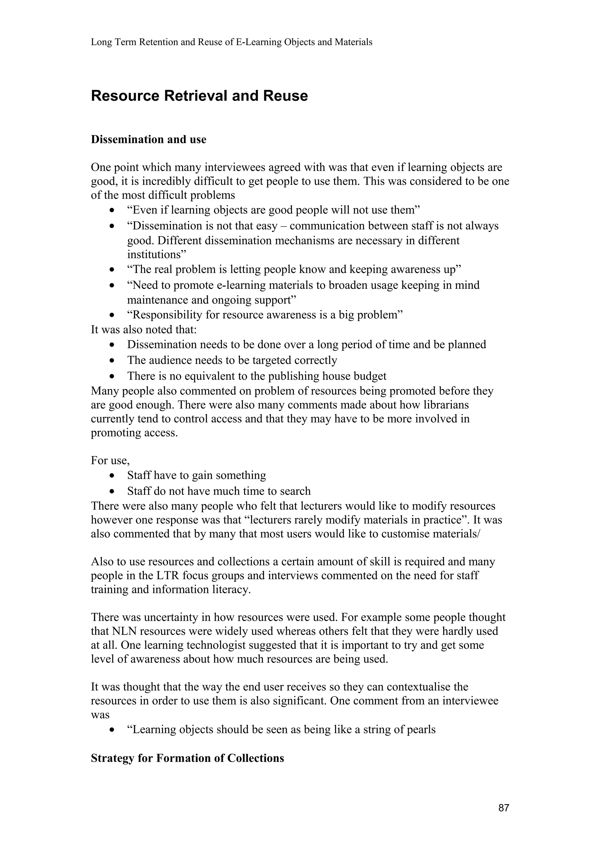 Long Term Retention and Reuse of E-Learning Objects and Materials
Resource Retrieval and Reuse
Dissemination and use
One point which many interviewees agreed with was that even if learning objects are
good, it is incredibly difficult to get people to use them. This was considered to be one
of the most difficult problems
• “Even if learning objects are good people will not use them”
• “Dissemination is not that easy – communication between staff is not always
good. Different dissemination mechanisms are necessary in different
institutions”
• “The real problem is letting people know and keeping awareness up”
• “Need to promote e-learning materials to broaden usage keeping in mind
maintenance and ongoing support”
• “Responsibility for resource awareness is a big problem”
It was also noted that:
• Dissemination needs to be done over a long period of time and be planned
• The audience needs to be targeted correctly
• There is no equivalent to the publishing house budget
Many people also commented on problem of resources being promoted before they
are good enough. There were also many comments made about how librarians
currently tend to control access and that they may have to be more involved in
promoting access.
For use,
• Staff have to gain something
• Staff do not have much time to search
There were also many people who felt that lecturers would like to modify resources
however one response was that “lecturers rarely modify materials in practice”. It was
also commented that by many that most users would like to customise materials/
Also to use resources and collections a certain amount of skill is required and many
people in the LTR focus groups and interviews commented on the need for staff
training and information literacy.
There was uncertainty in how resources were used. For example some people thought
that NLN resources were widely used whereas others felt that they were hardly used
at all. One learning technologist suggested that it is important to try and get some
level of awareness about how much resources are being used.
It was thought that the way the end user receives so they can contextualise the
resources in order to use them is also significant. One comment from an interviewee
was
• “Learning objects should be seen as being like a string of pearls
Strategy for Formation of Collections
87
 
