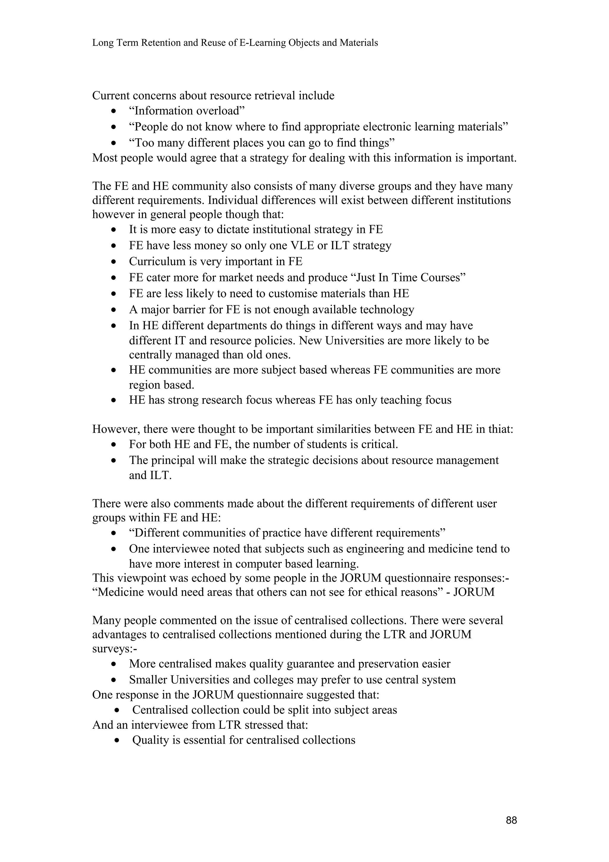 Long Term Retention and Reuse of E-Learning Objects and Materials
Current concerns about resource retrieval include
• “Information overload”
• “People do not know where to find appropriate electronic learning materials”
• “Too many different places you can go to find things”
Most people would agree that a strategy for dealing with this information is important.
The FE and HE community also consists of many diverse groups and they have many
different requirements. Individual differences will exist between different institutions
however in general people though that:
• It is more easy to dictate institutional strategy in FE
• FE have less money so only one VLE or ILT strategy
• Curriculum is very important in FE
• FE cater more for market needs and produce “Just In Time Courses”
• FE are less likely to need to customise materials than HE
• A major barrier for FE is not enough available technology
• In HE different departments do things in different ways and may have
different IT and resource policies. New Universities are more likely to be
centrally managed than old ones.
• HE communities are more subject based whereas FE communities are more
region based.
• HE has strong research focus whereas FE has only teaching focus
However, there were thought to be important similarities between FE and HE in thiat:
• For both HE and FE, the number of students is critical.
• The principal will make the strategic decisions about resource management
and ILT.
There were also comments made about the different requirements of different user
groups within FE and HE:
• “Different communities of practice have different requirements”
• One interviewee noted that subjects such as engineering and medicine tend to
have more interest in computer based learning.
This viewpoint was echoed by some people in the JORUM questionnaire responses:-
“Medicine would need areas that others can not see for ethical reasons” - JORUM
Many people commented on the issue of centralised collections. There were several
advantages to centralised collections mentioned during the LTR and JORUM
surveys:-
• More centralised makes quality guarantee and preservation easier
• Smaller Universities and colleges may prefer to use central system
One response in the JORUM questionnaire suggested that:
• Centralised collection could be split into subject areas
And an interviewee from LTR stressed that:
• Quality is essential for centralised collections
88
 