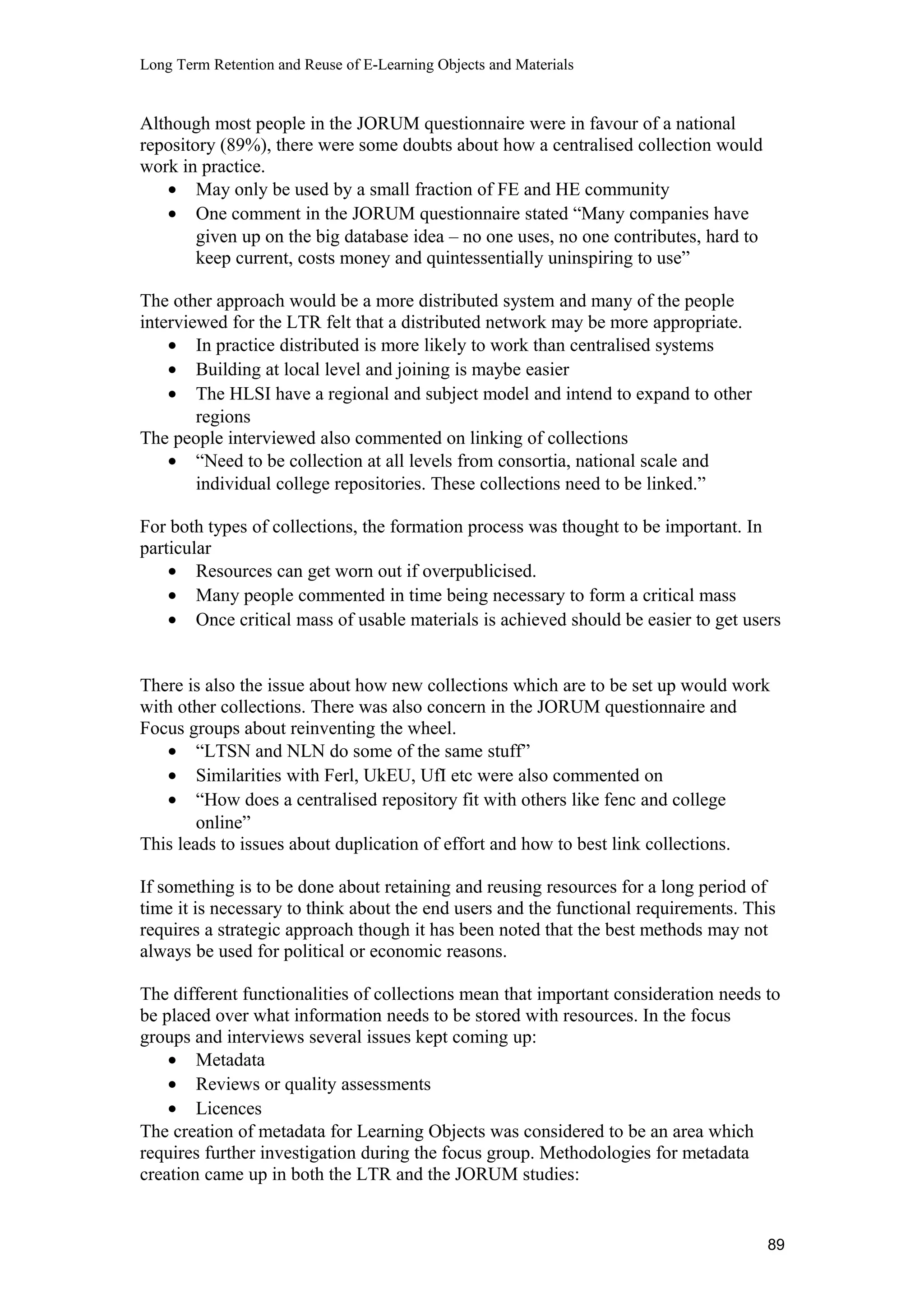 Long Term Retention and Reuse of E-Learning Objects and Materials
Although most people in the JORUM questionnaire were in favour of a national
repository (89%), there were some doubts about how a centralised collection would
work in practice.
• May only be used by a small fraction of FE and HE community
• One comment in the JORUM questionnaire stated “Many companies have
given up on the big database idea – no one uses, no one contributes, hard to
keep current, costs money and quintessentially uninspiring to use”
The other approach would be a more distributed system and many of the people
interviewed for the LTR felt that a distributed network may be more appropriate.
• In practice distributed is more likely to work than centralised systems
• Building at local level and joining is maybe easier
• The HLSI have a regional and subject model and intend to expand to other
regions
The people interviewed also commented on linking of collections
• “Need to be collection at all levels from consortia, national scale and
individual college repositories. These collections need to be linked.”
For both types of collections, the formation process was thought to be important. In
particular
• Resources can get worn out if overpublicised.
• Many people commented in time being necessary to form a critical mass
• Once critical mass of usable materials is achieved should be easier to get users
There is also the issue about how new collections which are to be set up would work
with other collections. There was also concern in the JORUM questionnaire and
Focus groups about reinventing the wheel.
• “LTSN and NLN do some of the same stuff”
• Similarities with Ferl, UkEU, UfI etc were also commented on
• “How does a centralised repository fit with others like fenc and college
online”
This leads to issues about duplication of effort and how to best link collections.
If something is to be done about retaining and reusing resources for a long period of
time it is necessary to think about the end users and the functional requirements. This
requires a strategic approach though it has been noted that the best methods may not
always be used for political or economic reasons.
The different functionalities of collections mean that important consideration needs to
be placed over what information needs to be stored with resources. In the focus
groups and interviews several issues kept coming up:
• Metadata
• Reviews or quality assessments
• Licences
The creation of metadata for Learning Objects was considered to be an area which
requires further investigation during the focus group. Methodologies for metadata
creation came up in both the LTR and the JORUM studies:
89
 