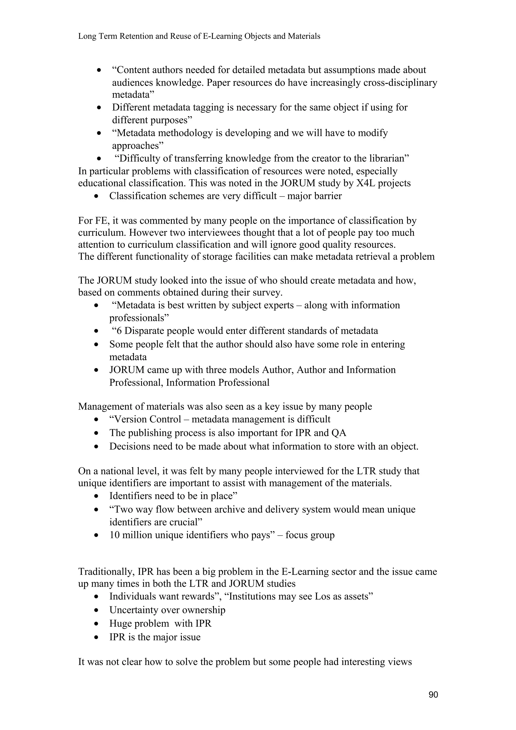 Long Term Retention and Reuse of E-Learning Objects and Materials
• “Content authors needed for detailed metadata but assumptions made about
audiences knowledge. Paper resources do have increasingly cross-disciplinary
metadata”
• Different metadata tagging is necessary for the same object if using for
different purposes”
• “Metadata methodology is developing and we will have to modify
approaches”
• “Difficulty of transferring knowledge from the creator to the librarian”
In particular problems with classification of resources were noted, especially
educational classification. This was noted in the JORUM study by X4L projects
• Classification schemes are very difficult – major barrier
For FE, it was commented by many people on the importance of classification by
curriculum. However two interviewees thought that a lot of people pay too much
attention to curriculum classification and will ignore good quality resources.
The different functionality of storage facilities can make metadata retrieval a problem
The JORUM study looked into the issue of who should create metadata and how,
based on comments obtained during their survey.
• “Metadata is best written by subject experts – along with information
professionals”
• “6 Disparate people would enter different standards of metadata
• Some people felt that the author should also have some role in entering
metadata
• JORUM came up with three models Author, Author and Information
Professional, Information Professional
Management of materials was also seen as a key issue by many people
• “Version Control – metadata management is difficult
• The publishing process is also important for IPR and QA
• Decisions need to be made about what information to store with an object.
On a national level, it was felt by many people interviewed for the LTR study that
unique identifiers are important to assist with management of the materials.
• Identifiers need to be in place”
• “Two way flow between archive and delivery system would mean unique
identifiers are crucial”
• 10 million unique identifiers who pays” – focus group
Traditionally, IPR has been a big problem in the E-Learning sector and the issue came
up many times in both the LTR and JORUM studies
• Individuals want rewards”, “Institutions may see Los as assets”
• Uncertainty over ownership
• Huge problem with IPR
• IPR is the major issue
It was not clear how to solve the problem but some people had interesting views
90
 