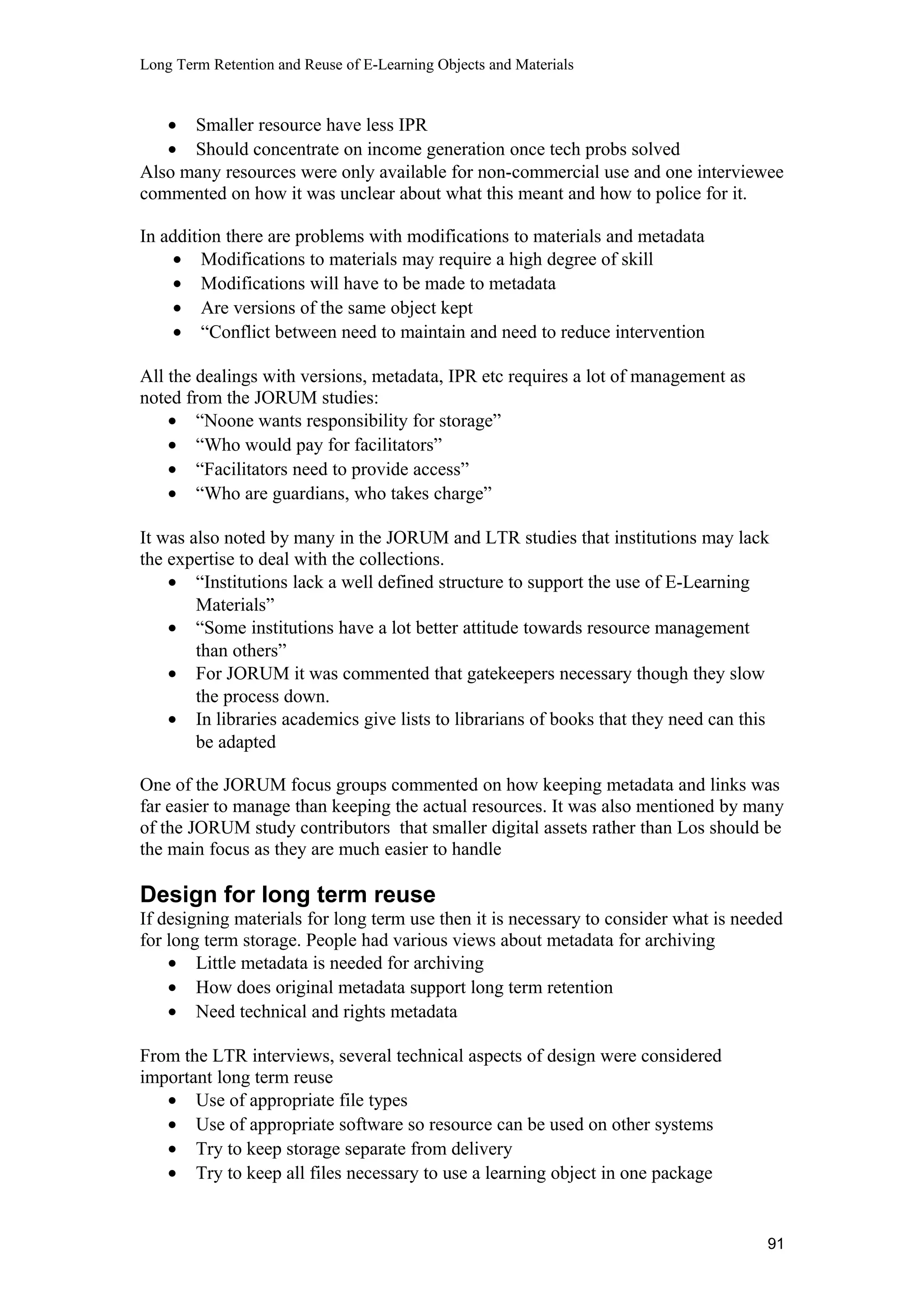 Long Term Retention and Reuse of E-Learning Objects and Materials
• Smaller resource have less IPR
• Should concentrate on income generation once tech probs solved
Also many resources were only available for non-commercial use and one interviewee
commented on how it was unclear about what this meant and how to police for it.
In addition there are problems with modifications to materials and metadata
• Modifications to materials may require a high degree of skill
• Modifications will have to be made to metadata
• Are versions of the same object kept
• “Conflict between need to maintain and need to reduce intervention
All the dealings with versions, metadata, IPR etc requires a lot of management as
noted from the JORUM studies:
• “Noone wants responsibility for storage”
• “Who would pay for facilitators”
• “Facilitators need to provide access”
• “Who are guardians, who takes charge”
It was also noted by many in the JORUM and LTR studies that institutions may lack
the expertise to deal with the collections.
• “Institutions lack a well defined structure to support the use of E-Learning
Materials”
• “Some institutions have a lot better attitude towards resource management
than others”
• For JORUM it was commented that gatekeepers necessary though they slow
the process down.
• In libraries academics give lists to librarians of books that they need can this
be adapted
One of the JORUM focus groups commented on how keeping metadata and links was
far easier to manage than keeping the actual resources. It was also mentioned by many
of the JORUM study contributors that smaller digital assets rather than Los should be
the main focus as they are much easier to handle
Design for long term reuse
If designing materials for long term use then it is necessary to consider what is needed
for long term storage. People had various views about metadata for archiving
• Little metadata is needed for archiving
• How does original metadata support long term retention
• Need technical and rights metadata
From the LTR interviews, several technical aspects of design were considered
important long term reuse
• Use of appropriate file types
• Use of appropriate software so resource can be used on other systems
• Try to keep storage separate from delivery
• Try to keep all files necessary to use a learning object in one package
91
 