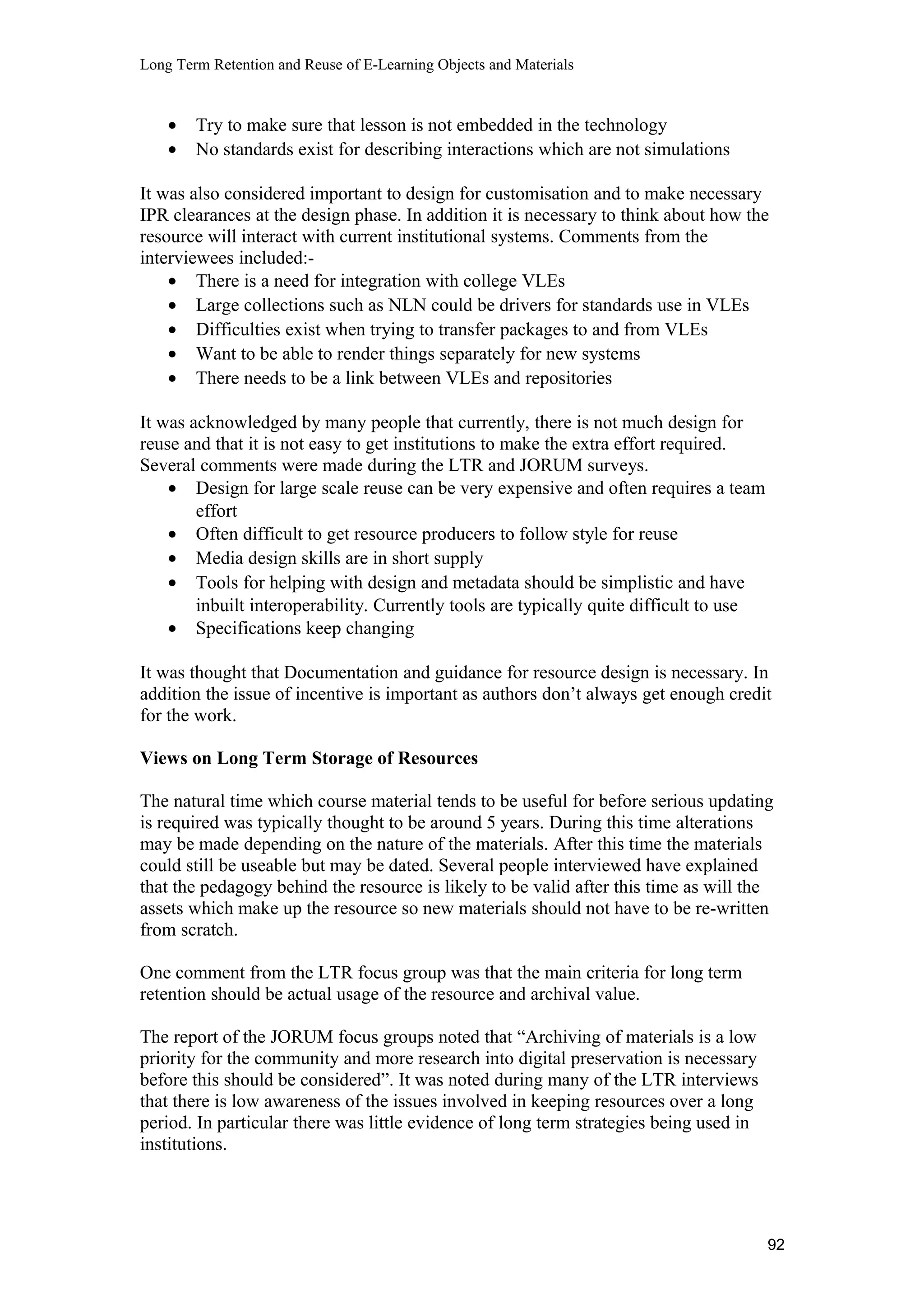 Long Term Retention and Reuse of E-Learning Objects and Materials
• Try to make sure that lesson is not embedded in the technology
• No standards exist for describing interactions which are not simulations
It was also considered important to design for customisation and to make necessary
IPR clearances at the design phase. In addition it is necessary to think about how the
resource will interact with current institutional systems. Comments from the
interviewees included:-
• There is a need for integration with college VLEs
• Large collections such as NLN could be drivers for standards use in VLEs
• Difficulties exist when trying to transfer packages to and from VLEs
• Want to be able to render things separately for new systems
• There needs to be a link between VLEs and repositories
It was acknowledged by many people that currently, there is not much design for
reuse and that it is not easy to get institutions to make the extra effort required.
Several comments were made during the LTR and JORUM surveys.
• Design for large scale reuse can be very expensive and often requires a team
effort
• Often difficult to get resource producers to follow style for reuse
• Media design skills are in short supply
• Tools for helping with design and metadata should be simplistic and have
inbuilt interoperability. Currently tools are typically quite difficult to use
• Specifications keep changing
It was thought that Documentation and guidance for resource design is necessary. In
addition the issue of incentive is important as authors don’t always get enough credit
for the work.
Views on Long Term Storage of Resources
The natural time which course material tends to be useful for before serious updating
is required was typically thought to be around 5 years. During this time alterations
may be made depending on the nature of the materials. After this time the materials
could still be useable but may be dated. Several people interviewed have explained
that the pedagogy behind the resource is likely to be valid after this time as will the
assets which make up the resource so new materials should not have to be re-written
from scratch.
One comment from the LTR focus group was that the main criteria for long term
retention should be actual usage of the resource and archival value.
The report of the JORUM focus groups noted that “Archiving of materials is a low
priority for the community and more research into digital preservation is necessary
before this should be considered”. It was noted during many of the LTR interviews
that there is low awareness of the issues involved in keeping resources over a long
period. In particular there was little evidence of long term strategies being used in
institutions.
92
 