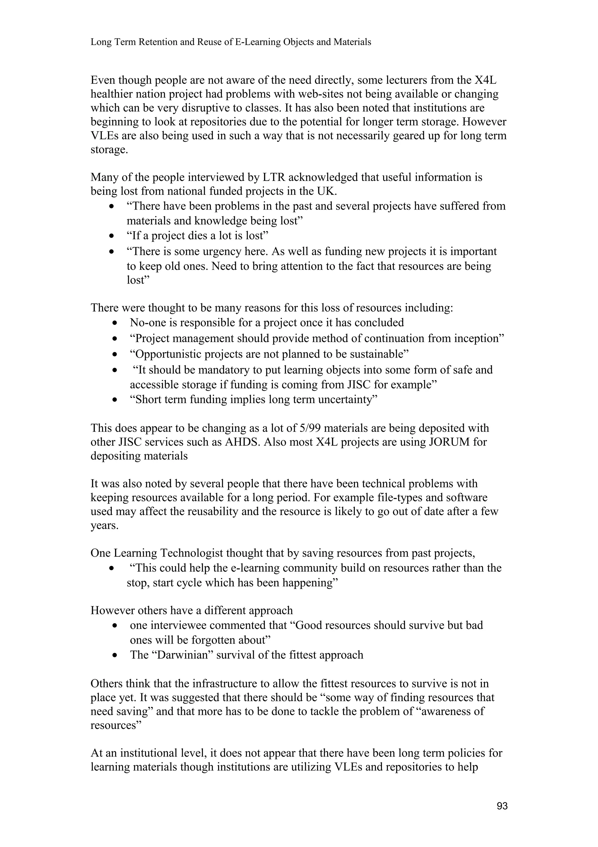 Long Term Retention and Reuse of E-Learning Objects and Materials
Even though people are not aware of the need directly, some lecturers from the X4L
healthier nation project had problems with web-sites not being available or changing
which can be very disruptive to classes. It has also been noted that institutions are
beginning to look at repositories due to the potential for longer term storage. However
VLEs are also being used in such a way that is not necessarily geared up for long term
storage.
Many of the people interviewed by LTR acknowledged that useful information is
being lost from national funded projects in the UK.
• “There have been problems in the past and several projects have suffered from
materials and knowledge being lost”
• “If a project dies a lot is lost”
• “There is some urgency here. As well as funding new projects it is important
to keep old ones. Need to bring attention to the fact that resources are being
lost”
There were thought to be many reasons for this loss of resources including:
• No-one is responsible for a project once it has concluded
• “Project management should provide method of continuation from inception”
• “Opportunistic projects are not planned to be sustainable”
• “It should be mandatory to put learning objects into some form of safe and
accessible storage if funding is coming from JISC for example”
• “Short term funding implies long term uncertainty”
This does appear to be changing as a lot of 5/99 materials are being deposited with
other JISC services such as AHDS. Also most X4L projects are using JORUM for
depositing materials
It was also noted by several people that there have been technical problems with
keeping resources available for a long period. For example file-types and software
used may affect the reusability and the resource is likely to go out of date after a few
years.
One Learning Technologist thought that by saving resources from past projects,
• “This could help the e-learning community build on resources rather than the
stop, start cycle which has been happening”
However others have a different approach
• one interviewee commented that “Good resources should survive but bad
ones will be forgotten about”
• The “Darwinian” survival of the fittest approach
Others think that the infrastructure to allow the fittest resources to survive is not in
place yet. It was suggested that there should be “some way of finding resources that
need saving” and that more has to be done to tackle the problem of “awareness of
resources”
At an institutional level, it does not appear that there have been long term policies for
learning materials though institutions are utilizing VLEs and repositories to help
93
 