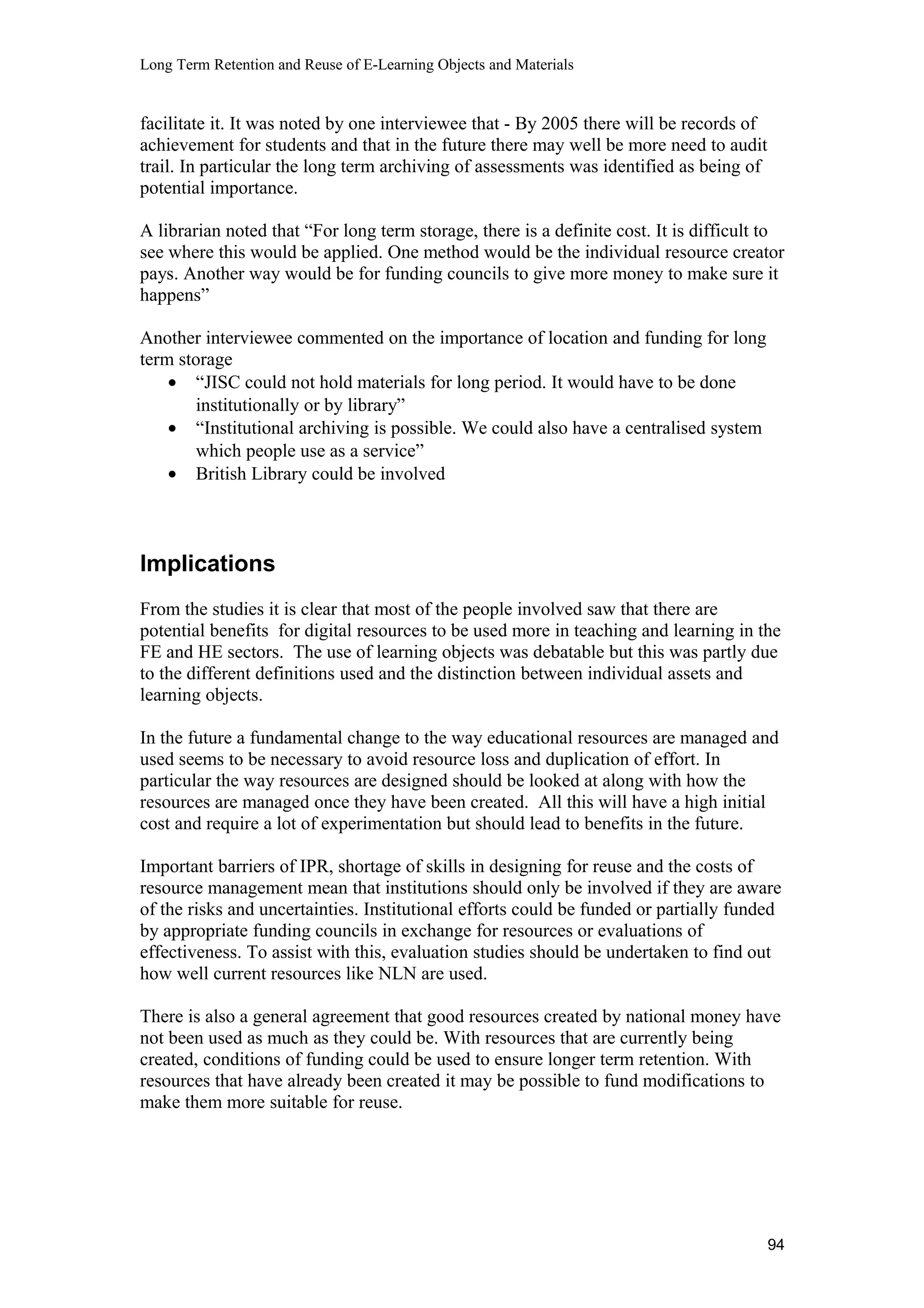 Long Term Retention and Reuse of E-Learning Objects and Materials
facilitate it. It was noted by one interviewee that - By 2005 there will be records of
achievement for students and that in the future there may well be more need to audit
trail. In particular the long term archiving of assessments was identified as being of
potential importance.
A librarian noted that “For long term storage, there is a definite cost. It is difficult to
see where this would be applied. One method would be the individual resource creator
pays. Another way would be for funding councils to give more money to make sure it
happens”
Another interviewee commented on the importance of location and funding for long
term storage
• “JISC could not hold materials for long period. It would have to be done
institutionally or by library”
• “Institutional archiving is possible. We could also have a centralised system
which people use as a service”
• British Library could be involved
Implications
From the studies it is clear that most of the people involved saw that there are
potential benefits for digital resources to be used more in teaching and learning in the
FE and HE sectors. The use of learning objects was debatable but this was partly due
to the different definitions used and the distinction between individual assets and
learning objects.
In the future a fundamental change to the way educational resources are managed and
used seems to be necessary to avoid resource loss and duplication of effort. In
particular the way resources are designed should be looked at along with how the
resources are managed once they have been created. All this will have a high initial
cost and require a lot of experimentation but should lead to benefits in the future.
Important barriers of IPR, shortage of skills in designing for reuse and the costs of
resource management mean that institutions should only be involved if they are aware
of the risks and uncertainties. Institutional efforts could be funded or partially funded
by appropriate funding councils in exchange for resources or evaluations of
effectiveness. To assist with this, evaluation studies should be undertaken to find out
how well current resources like NLN are used.
There is also a general agreement that good resources created by national money have
not been used as much as they could be. With resources that are currently being
created, conditions of funding could be used to ensure longer term retention. With
resources that have already been created it may be possible to fund modifications to
make them more suitable for reuse.
94
 