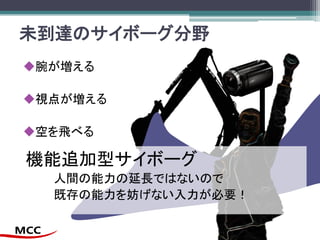未到達のサイボーグ分野
腕が増える
視点が増える
空を飛べる
機能追加型サイボーグ
人間の能力の延長ではないので
既存の能力を妨げない入力が必要！
 
