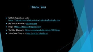 Thank You
 GitHub Repository Link:-
https://github.com/rahulmalhotra/LightningTestingService
 My Twitter Handle:- @rahulcoder
 Blog:- https://sfdcstop.blogspot.com
 YouTube Channel:- https://www.youtube.com/c/SFDCStop
 Salesforce Chatter:- http://bit.ly/rahulforce
 