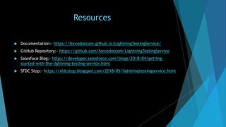 Resources
 Documentation:- https://forcedotcom.github.io/LightningTestingService/
 GitHub Repository:- https://github.com/forcedotcom/LightningTestingService
 Salesfoce Blog:- https://developer.salesforce.com/blogs/2018/04/getting-
started-with-the-lightning-testing-service.html
 SFDC Stop:- https://sfdcstop.blogspot.com/2018/05/lightningtestingservice.html
 