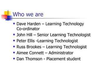 Who we are Dave Harden – Learning Technology Co-ordinator John Hill – Senior Learning Technologist Peter Ellis -Learning Technologist Russ Brookes – Learning Technologist Aimee Connett – Administrator Dan Thomson - Placement student