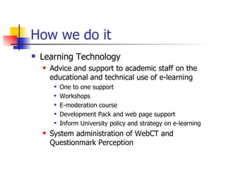 How we do it Learning Technology Advice and support to academic staff on the educational and technical use of e-learning One to one support Workshops E-moderation course Development Pack and web page support Inform University policy and strategy on e-learning System administration of WebCT and Questionmark Perception