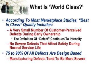What Is ‘World Class?’ According To Most Marketplace Studies, “Best In Class” Quality Includes: A Very Small Number Of Customer-Perceived Defects During Early Ownership The Definition Of “Defect” Continues To Intensify No Severe Defects That Affect Safety During Normal Service Life 75 to 90% Of All Defects Are Design Based Manufacturing Defects Tend To Be More Severe 