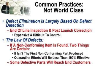 Common Practices: Not World Class Defect Elimination Is Largely Based On Defect Detection End Of Line Inspection & Post Launch Correction Expensive & Difficult To Control The Law Of Defects: If A Non-Conforming Item Is Found, Two Things Are Certain: It Isn’t The First Non-Conforming Part Produced Quarantine Efforts Will Be Less Than 100% Effective Some Defective Parts Will Reach End Customers 