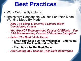Best Practices Work Column By Column Brainstorm Reasonable Causes For Each Mode, Working Mode-By-Mode Hide  The Effect & Severity Columns When Considering Causes You Are NOT Brainstorming Causes Of Effects—You ARE Brainstorming Causes Of Function Disruption Select The Most Likely Cause Enter That Cause On the Worksheet—Enter More Causes If The Likelihood Is Similar Then Move To The Next Mode After Listing ALL Causes,  Then  Rate Occurrence 
