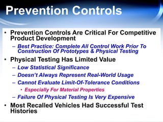 Prevention Controls Prevention Controls Are Critical For Competitive Product Development Best Practice: Complete All Control Work Prior To Construction Of Prototypes & Physical Testing Physical Testing Has Limited Value Low Statistical Significance Doesn’t Always Represent Real-World Usage Cannot Evaluate Limit-Of-Tolerance Conditions Especially For Material Properties Failure Of Physical Testing Is Very Expensive Most Recalled Vehicles Had Successful Test Histories 