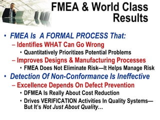 FMEA & World Class Results FMEA Is  A FORMAL PROCESS That: Identifies WHAT Can Go Wrong Quantitatively Prioritizes Potential Problems Improves Designs & Manufacturing Processes  FMEA Does Not Eliminate Risk—It Helps Manage Risk Detection Of Non-Conformance Is Ineffective Excellence Depends On Defect Prevention DFMEA Is Really About Cost Reduction Drives VERIFICATION Activities In Quality Systems—But It’s  Not Just About Quality … 