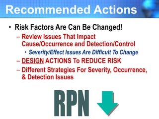 Recommended Actions Risk Factors Are Can Be Changed! Review Issues That Impact Cause/Occurrence and Detection/Control Severity/Effect Issues Are Difficult To Change DESIGN  ACTIONS To REDUCE RISK Different Strategies For Severity, Occurrence, & Detection Issues 