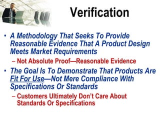 Verification A Methodology That Seeks To Provide Reasonable Evidence That A Product Design Meets Market Requirements Not Absolute Proof—Reasonable Evidence The Goal Is To Demonstrate That Products Are  Fit For Use —Not Mere Compliance With Specifications Or Standards Customers Ultimately Don’t Care About Standards Or Specifications 