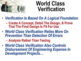 World Class Verification Verification Is Based On A Logical Foundation Create A Concept, Detail The Design, & Prove That The Final Design Is Fit For Use World Class Verification Relies More On Prevention Than Detection Of Errors Analysis Rather Than Testing World Class Verification Also Controls Disbursement Of Engineering Expense In Development Projects… 