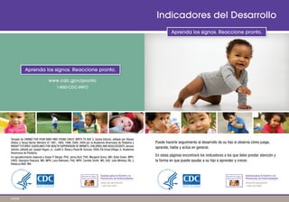 www.cdc.gov/pronto
1-800-CDC-INFO
Aprenda los signos. Reaccione pronto.
Indicadores del Desarrollo
Aprenda los signos. Reaccione pronto.
Tomado de CARING FOR YOUR BABY AND YOUNG CHILD: BIRTH TO AGE 5, Quinta Edición, editado por Steven
Shelov y Tanya Remer Altmann © 1991, 1993, 1998, 2004, 2009 por la Academia Americana de Pediatría y
BRIGHT FUTURES: GUIDELINES FOR HEALTH SUPERVISION OF INFANTS, CHILDREN,AND ADOLESCENTS, tercera
edición, editado por Joseph Hagan, Jr., Judith S. Shaw y Paula M. Duncan, 2008, Elk Grove Village, IL:Academia
Americana de Pediatría.
Un agradecimiento especial a Susan P. Berger, PhD; Jenny Burt, PhD; Margaret Greco, MD; Katie Green, MPH,
CHES; Georgina Peacock, MD, MPH; Lara Robinson, PhD, MPH; Camille Smith, MS, EdS; Julia Whitney, BS; y
Rebecca Wolf, MA.
Puede hacerle seguimiento al desarrollo de su hijo si observa cómo juega,
aprende, habla y actúa en general.
En estas páginas encontrará los indicadores a los que debe prestar atención y
la forma en que puede ayudar a su hijo a aprender y crecer.
Aprenda los Signos.
Reaccione Pronto.
Aprenda los Signos.
Reaccione Pronto.
Centros para el Control y la Aprenda los Signos.
Reaccione Pro
Ap
nto.
n
renda los Signos.
Reaccione Pro to.
Centros para el Control y la
Prevención de Enfermedades Prevención de Enfermedades
www.cdc.gov/pronto www.cdc.gov/pronto
1-800-CDC-INFO 1-800-CDC-INFO
220793
 