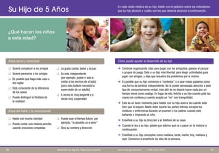 Su Hijo de 5 Años
¿Qué hacen los niños
a esta edad?
En cada visita médica de su hijo, hable con el pediatra sobre los indicadores
que su hijo alcanzó y cuáles son los que debería alcanzar a continuación.
Áreas social y emocional Cómo puede ayudar al desarrollo de su hijo
Áreas del habla y la comunicación
q Quiere complacer a los amigos
q Quiere parecerse a los amigos
q Es posible que haga más caso a
las reglas
q Está consciente de la diferencia
de los sexos
q Puede distinguir la fantasía de
la realidad
q Habla con mucha claridad q Puede usar el tiempo futuro; por
q Puede contar una historia sencilla ejemplo, “la abuelita va a venir”
usando oraciones completas q Dice su nombre y dirección
q Le gusta cantar, bailar y actuar
q Es más independiente
(por ejemplo, puede ir solo a
visitar a los vecinos de al lado)
[para esto todavía necesita la
supervisión de un adulto]
q A veces es muy exigente y a
veces muy cooperador
➔ Continúe organizando citas para jugar con los amiguitos, paseos al parque
o grupos de juego. Dele a su hijo más libertad para elegir actividades para
jugar con amigos, y deje que resuelva los problemas por sí mismo.
➔ Es posible que su hijo comience a “contestar” o a usar malas palabras como
una forma de sentirse independiente. No le preste demasiada atención a este
tipo de comportamiento verbal, más allá de no dejarle hacer nada por un
tiempo breve como castigo. En lugar de ello, felicite a su hijo cuando pide las
cosas con cortesía y cuando acepta un “no” con tranquilidad.
➔ Este es un buen momento para hablar con su hijo acerca de cuándo está
bien que lo toquen. Nadie debe tocarle las partes íntimas excepto los
médicos o enfermeras durante un examen o los padres cuando está
bañando o limpiando al niño.
➔ Enséñele a su hijo la dirección y el teléfono de su casa.
➔ Cuando le lea a su hijo, pídale que adivine qué va a pasar en la historia a
continuación.
➔ Enséñele a su hijo conceptos como mañana, tarde, noche, hoy, mañana y
ayer. Comience a enseñarle los días de la semana.
40
39 Aprenda los signos. Reaccione pronto. www.cdc.gov/pronto | 1-800-CDC-INFO
 