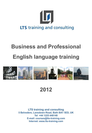 Business and Professional
English language training




                   2012


         LTS training and consulting
  5 Belvedere, Lansdown Road, Bath BA1 5ED, UK
                Tel +44 1225 448148
         E-mail: courses@lts-training.com
           Internet: www.lts-training.com
 