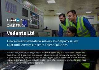 CASE STUDY
How a diversified natural resources company saved
USD 1million with LinkedIn Talent Solutions
Vedanta Ltd, world’s leading natural resources company, has operations across zinc-
lead-silver, oil & gas, iron ore, copper, aluminium and commercial power. With over
60,000 employees, Vedanta is one of the largest global diversified natural resource
majors in the world. A core industry leader, their efforts in mining and exploration have
given rise to many geological discoveries.
 
