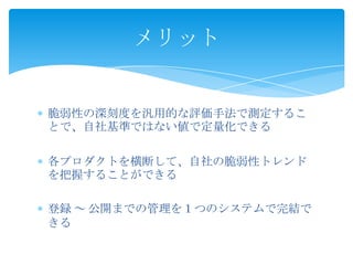メリット

脆弱性の深刻度を汎用的な評価手法で測定するこ
とで、自社基準ではない値で定量化できる
各プロダクトを横断して、自社の脆弱性トレンド
を把握することができる
登録 ～ 公開までの管理を１つのシステムで完結で
きる

 