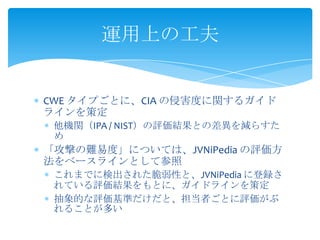 運用上の工夫

CWE タイプごとに、CIA の侵害度に関するガイド
ラインを策定
他機関（IPA / NIST）の評価結果との差異を減らすた
め

「攻撃の難易度」については、JVNiPedia の評価方
法をベースラインとして参照
これまでに検出された脆弱性と、JVNiPedia に登録さ
れている評価結果をもとに、ガイドラインを策定
抽象的な評価基準だけだと、担当者ごとに評価がぶ
れることが多い

 