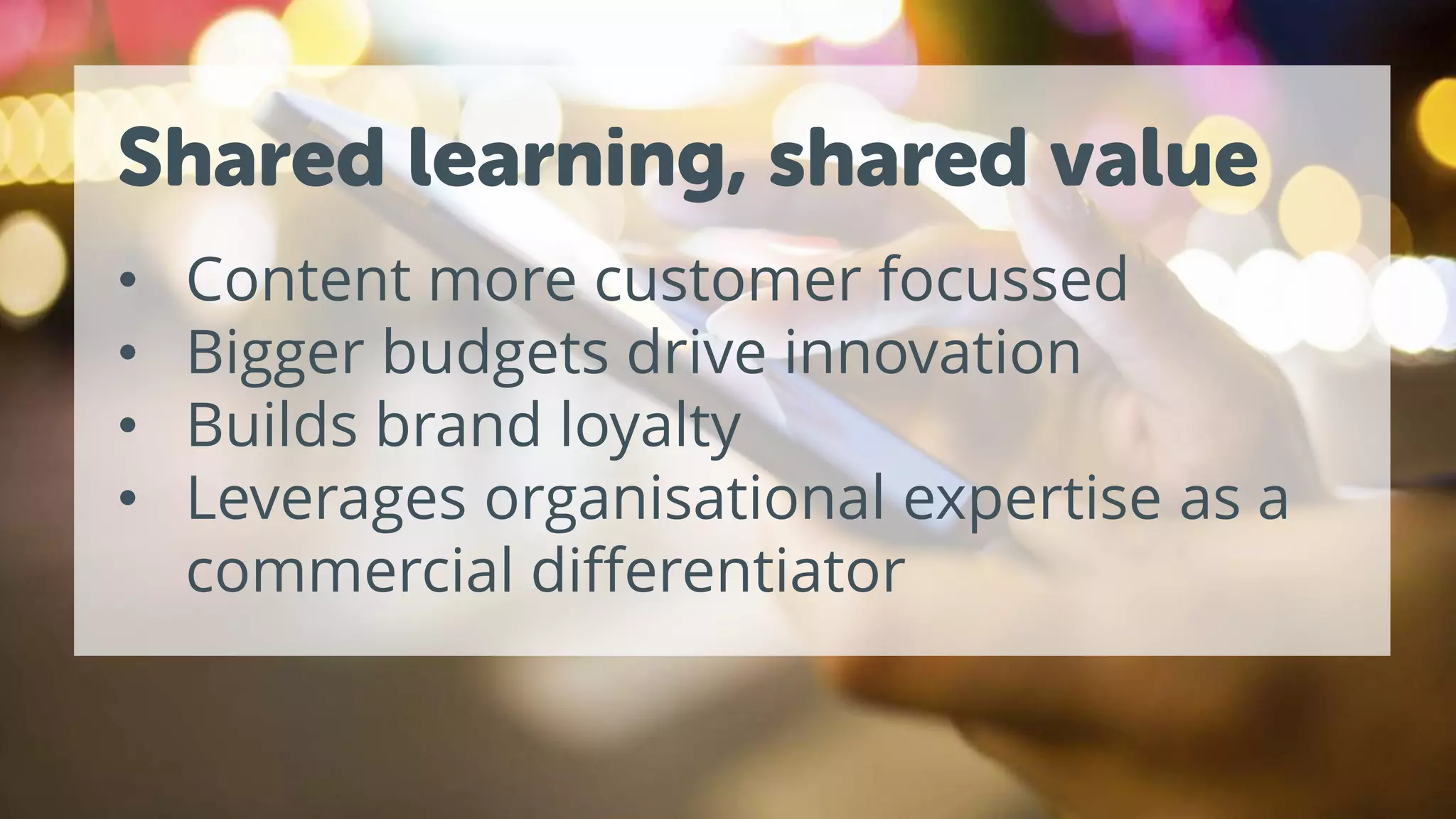 Shared learning, shared value
• Content more customer focussed
• Bigger budgets drive innovation
• Builds brand loyalty
• Leverages organisational expertise as a
commercial differentiator