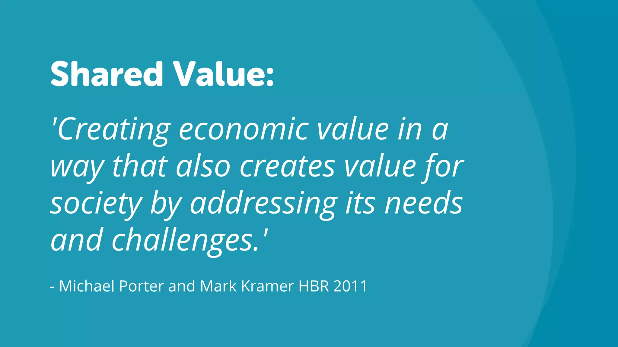 Shared Value:
'Creating economic value in a
way that also creates value for
society by addressing its needs
and challenges.'
- Michael Porter and Mark Kramer HBR 2011