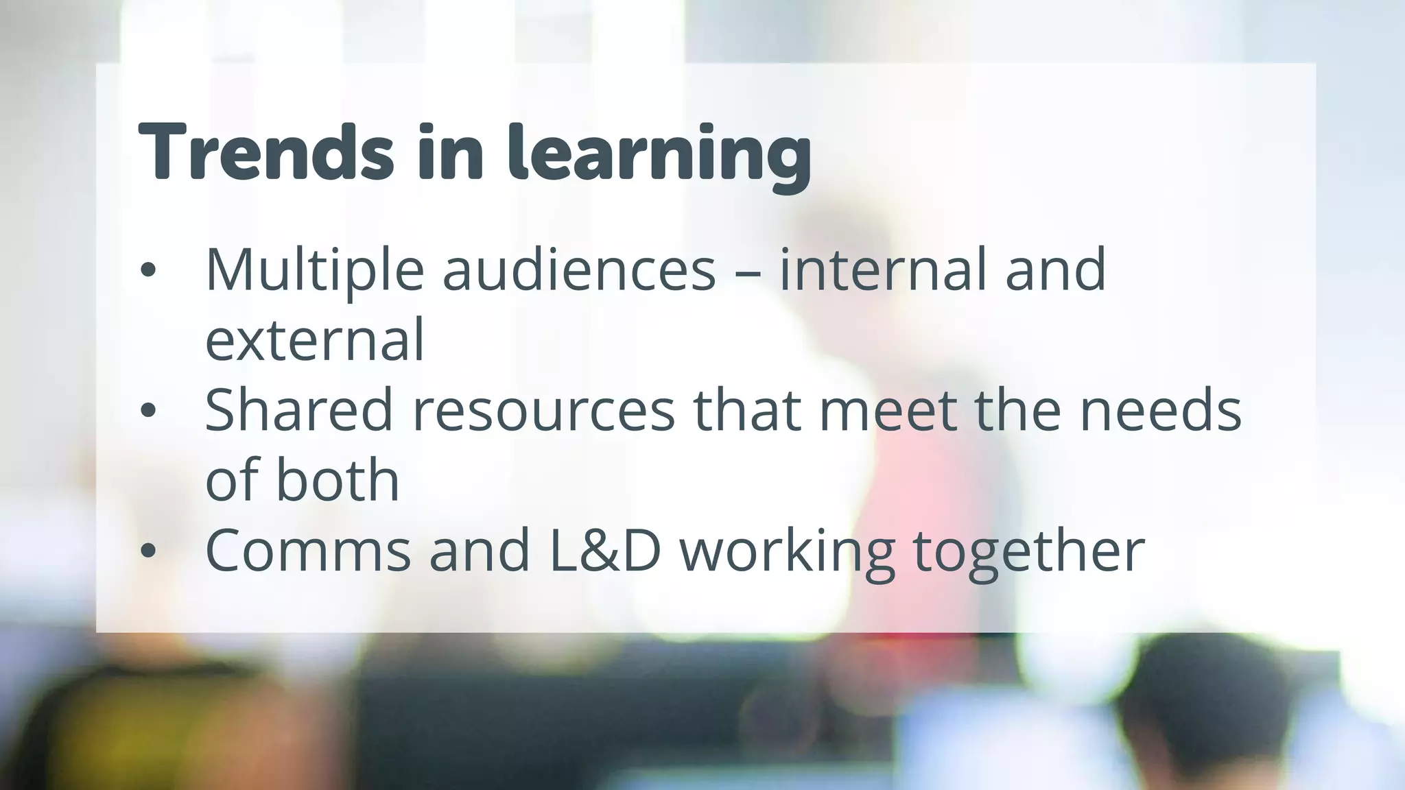 Trends in learning
• Multiple audiences – internal and
external
• Shared resources that meet the needs
of both
• Comms and L&D working together