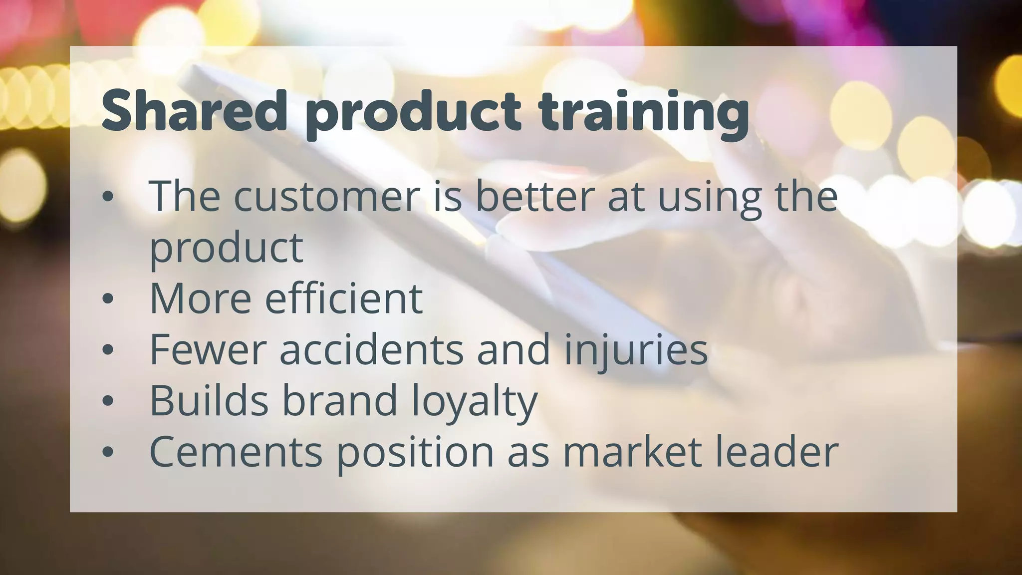 Shared product training
• The customer is better at using the
product
• More efficient
• Fewer accidents and injuries
• Builds brand loyalty
• Cements position as market leader