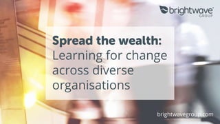 Spread the wealth:
Learning for change
across diverse
organisations
brightwavegroup.com
 