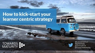 How to kick-start your
learner centric strategy
All content © 2017 Towards Maturity CIC Ltd. Not to be distributed or copied.
@LauraOverton
@JaneSDaly
@TeresaRose
@TowardsMaturity
 