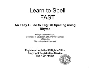 1 
Learn to Spell 
FAST 
An Easy Guide to English Spelling using 
Rhyme 
Marilyn Sheffield © 2014 
Certificate in Education, St Katharine’s College 
affiliated to 
The University of Liverpool 
Registered with the IP Rights Office 
Copyright Registration Service 
Ref: 1571741351 
 