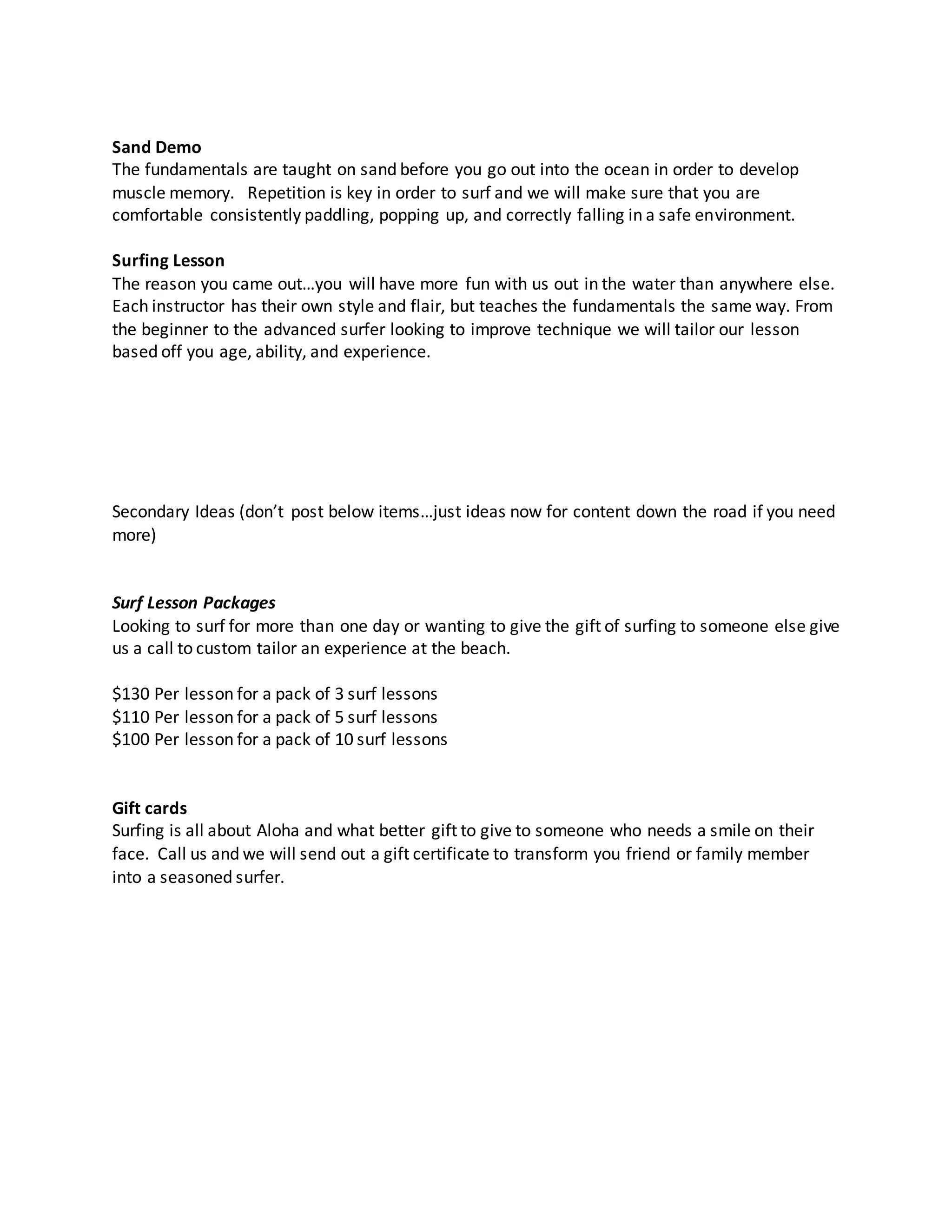 Sand Demo
The fundamentals are taught on sand before you go out into the ocean in order to develop
muscle memory. Repetition is key in order to surf and we will make sure that you are
comfortable consistently paddling, popping up, and correctly falling in a safe environment.
Surfing Lesson
The reason you came out…you will have more fun with us out in the water than anywhere else.
Each instructor has their own style and flair, but teaches the fundamentals the same way. From
the beginner to the advanced surfer looking to improve technique we will tailor our lesson
based off you age, ability, and experience.
Secondary Ideas (don’t post below items…just ideas now for content down the road if you need
more)
Surf Lesson Packages
Looking to surf for more than one day or wanting to give the gift of surfing to someone else give
us a call to custom tailor an experience at the beach.
$130 Per lesson for a pack of 3 surf lessons
$110 Per lesson for a pack of 5 surf lessons
$100 Per lesson for a pack of 10 surf lessons
Gift cards
Surfing is all about Aloha and what better gift to give to someone who needs a smile on their
face. Call us and we will send out a gift certificate to transform you friend or family member
into a seasoned surfer.
 