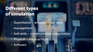 Different types
of simulation
• Quantitative – process or resource
management
• Soft skills – communication, negotiation
• Physical – medical/flight
• Software
 