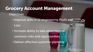 Grocery Account Management
Objectives
• Improve skills in re-engineering Profit and
Loss
• Increase ability to take advantage of
common risks and opportunities
• Deliver effective customer planning
 