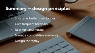 Summary – design principles
• Shorter is better than longer
• Give frequent feedback
• User test and iterate
• Manage competitive elements
• Design for replay
 