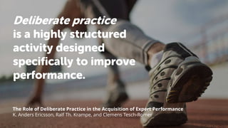 Deliberate practice
is a highly structured
activity designed
specifically to improve
performance.
The Role of Deliberate Practice in the Acquisition of Expert Performance
K. Anders Ericsson, Ralf Th. Krampe, and Clemens Tesch-Romer
 