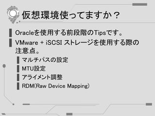 仮想環境使ってますか？
▌Oracleを使用する前段階のTipsです。
▌VMware + iSCSI ストレージを使用する際の
注意点。
▌マルチパスの設定
▌MTU設定
▌アライメント調整
▌RDM(Raw Device Mapping)
 