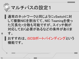 マルチパスの設定１
▌通常のネットワークと同じようにvSwitchに対
して複数NICを割当てて、NIC Teamingを使っ
た冗長化+分散も可能ですが、スイッチ側が
対応しておく必要があるなどの条件がありま
す。
▌おすすめは、iSCSIポートバインディングという
機能です。
 