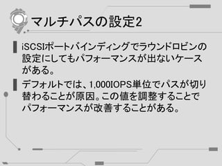 マルチパスの設定2
▌iSCSIポートバインディングでラウンドロビンの
設定にしてもパフォーマンスが出ないケース
がある。
▌デフォルトでは、1,000IOPS単位でパスが切り
替わることが原因。この値を調整することで
パフォーマンスが改善することがある。
 
