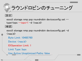 ラウンドロビンのチューニング
[設定]
esxcli storage nmp psp roundrobin deviceconfig set --
type=iops --iops=1 -d <naa.id>
[確認]
esxcli storage nmp psp roundrobin deviceconfig get –d
<naa.id>
Byte Limit: 10485760
Device: <naa.id>
IOOperation Limit: 1
Limit Type: Iops
Use Active Unoptimized Paths: false
 